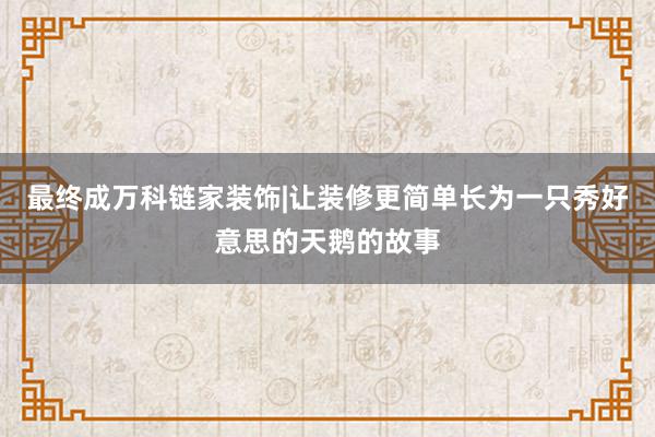 最终成万科链家装饰|让装修更简单长为一只秀好意思的天鹅的故事